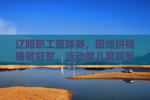 辽阳职工篮球赛,团结拼搏铸就冠军,运动健儿展现新时代职工风采