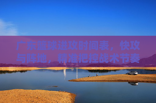 广东篮球进攻时间表，快攻与阵地，精准把控战术节奏的秒表
