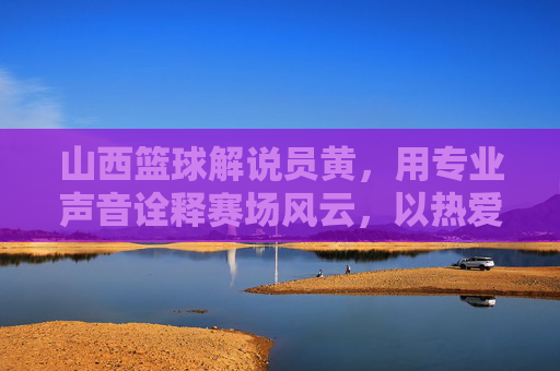 山西篮球解说员黄，用专业声音诠释赛场风云，以热爱传递篮球精神