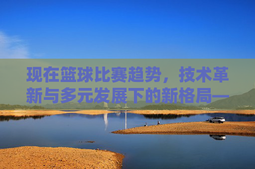 现在篮球比赛趋势，技术革新与多元发展下的新格局——从三分球到数据驱动的全方位演变