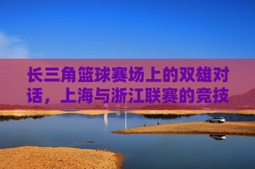 长三角篮球赛场上的双雄对话，上海与浙江联赛的竞技博弈与区域融合