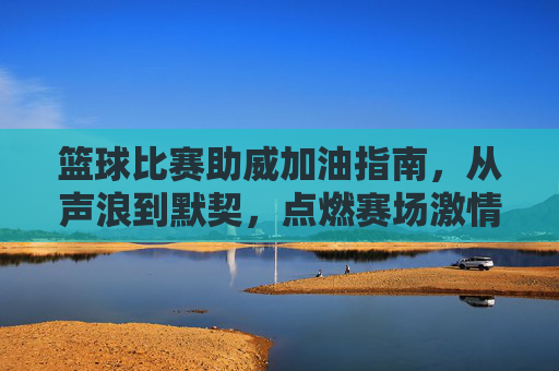 篮球比赛助威加油指南,从声浪到默契,点燃赛场激情