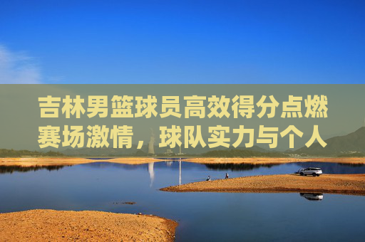 吉林男篮球员高效得分点燃赛场激情，球队实力与个人表现共谱胜利华章
