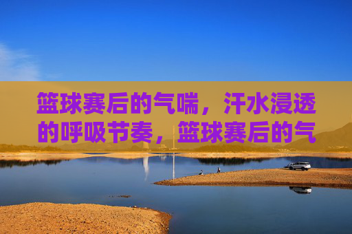 篮球赛后的气喘,汗水浸透的呼吸节奏,篮球赛后的气喘,汗水浸透的呼吸节奏