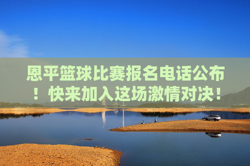 恩平篮球比赛报名电话公布！快来加入这场激情对决！