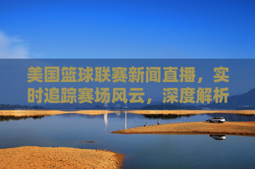 美国篮球联赛新闻直播，实时追踪赛场风云，深度解析球员动态，点燃全球篮球迷热情