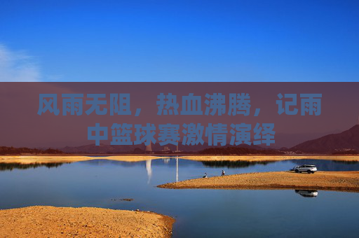 风雨无阻,热血沸腾,记雨中篮球赛激情演绎