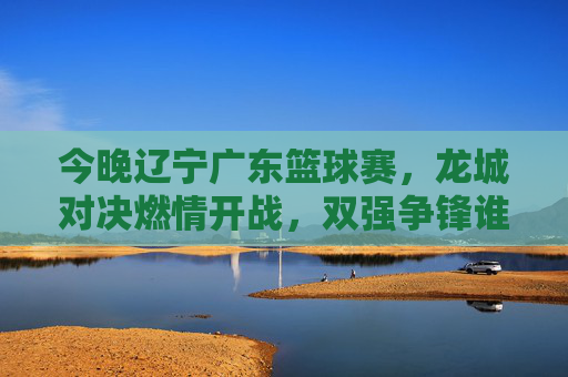 今晚辽宁广东篮球赛,龙城对决燃情开战,双强争锋谁能更胜一筹?