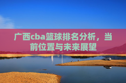 广西cba篮球排名分析,当前位置与未来展望