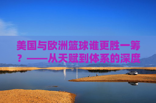 美国与欧洲篮球谁更胜一筹？——从天赋到体系的深度对决
