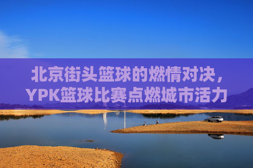 北京街头篮球的燃情对决，YPK篮球比赛点燃城市活力，北京街头篮球燃情对决，YPK比赛点燃城市活力