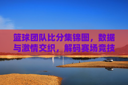 篮球团队比分集锦图，数据与激情交织，解码赛场竞技的精彩瞬间，篮球团队比分集锦图，数据与激情交织，解码赛场竞技的精彩瞬间