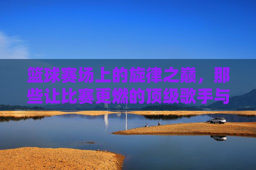 篮球赛场上的旋律之巅，那些让比赛更燃的顶级歌手与经典时刻，篮球赛场上的旋律之巅，那些让比赛更燃的顶级歌手与经典时刻