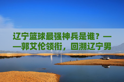 辽宁篮球最强神兵是谁?——郭艾伦领衔,回溯辽宁男篮的铁血传奇与核心传承
