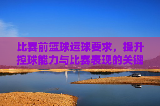 比赛前篮球运球要求，提升控球能力与比赛表现的关键训练环节