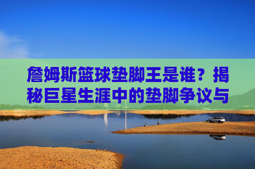 詹姆斯篮球垫脚王是谁？揭秘巨星生涯中的垫脚争议与历史地位