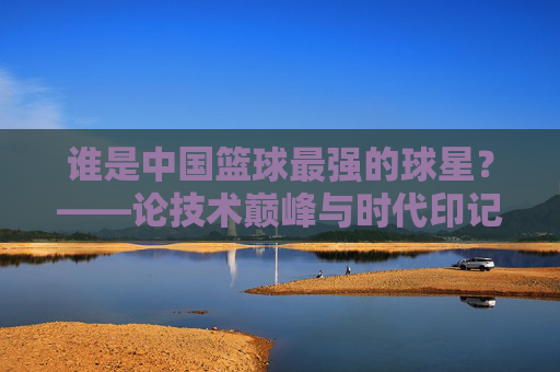 谁是中国篮球最强的球星?——论技术巅峰与时代印记下的历史坐标