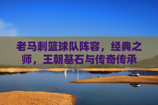 老马刺篮球队阵容，经典之师，王朝基石与传奇传承