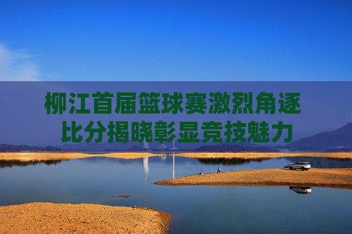 柳江首届篮球赛激烈角逐 比分揭晓彰显竞技魅力