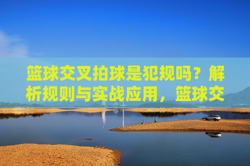 篮球交叉拍球是犯规吗？解析规则与实战应用，篮球交叉拍球是犯规吗？解析规则与实战应用