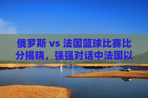 俄罗斯 vs 法国篮球比赛比分揭晓，强强对话中法国以微弱优势胜出，双方展现竞技魅力与战术智慧