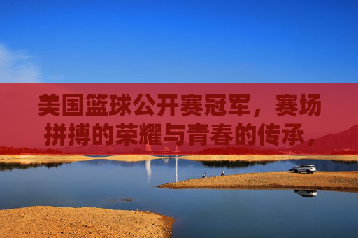 美国篮球公开赛冠军，赛场拼搏的荣耀与青春的传承，美国篮球公开赛冠军，赛场拼搏的荣耀与青春的传承