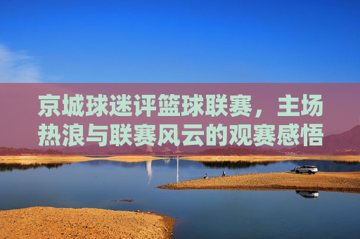 京城球迷评篮球联赛,主场热浪与联赛风云的观赛感悟