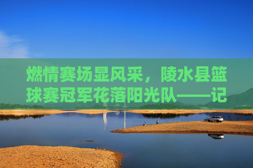 燃情赛场显风采，陵水县篮球赛冠军花落阳光队——记一场酣畅淋漓的胜利，燃情赛场显风采，陵水县篮球赛冠军花落阳光队