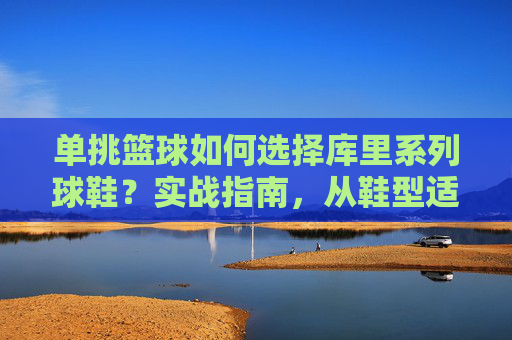 单挑篮球如何选择库里系列球鞋?实战指南,从鞋型适配到单挑技巧全解析