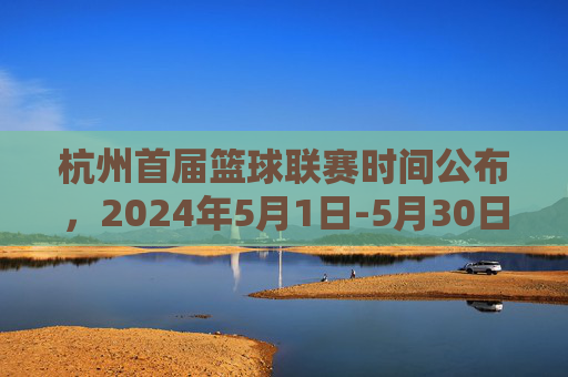 杭州首届篮球联赛时间公布,2024年5月1日-5月30日举行,赛事精彩纷呈