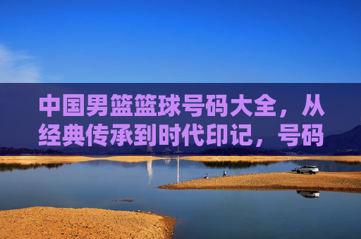 中国男篮篮球号码大全,从经典传承到时代印记,号码背后的故事与篮球精神,中国男篮篮球号码大全,从经典传承到时代印记,解码号码背后的故事与篮球精神