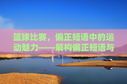 篮球比赛,偏正短语中的运动魅力——解构偏正短语与篮球运动的内在关联,篮球比赛,偏正短语中的运动魅力——解构偏正短语与篮球运动的内在关联