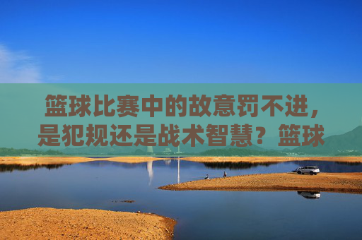 篮球比赛中的故意罚不进，是犯规还是战术智慧？篮球比赛中的故意罚不进，是犯规还是战术智慧？