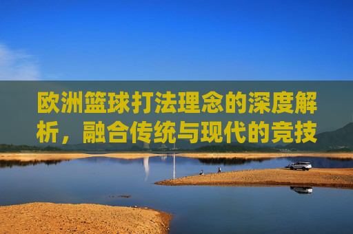 欧洲篮球打法理念的深度解析，融合传统与现代的竞技哲学——从空间利用到整体防守的竞技智慧，欧洲篮球打法理念的深度解析，融合传统与现代的竞技哲学——从空间利用到整体防守的竞技智慧