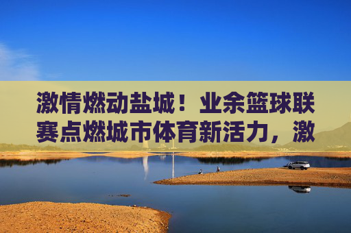 激情燃动盐城!业余篮球联赛点燃城市体育新活力,激情燃动盐城!业余篮球联赛点燃城市体育新活力