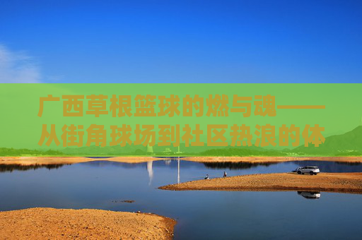 广西草根篮球的燃与魂——从街角球场到社区热浪的体育叙事，广西草根篮球的燃与魂——从街角球场到社区热浪的体育叙事
