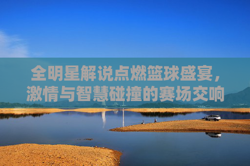 全明星解说点燃篮球盛宴，激情与智慧碰撞的赛场交响，全明星解说点燃篮球盛宴，激情与智慧碰撞的赛场交响