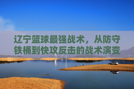 辽宁篮球最强战术,从防守铁桶到快攻反击的战术演变与核心精髓,辽宁篮球最强战术,从防守铁桶到快攻反击的战术演变与核心精髓