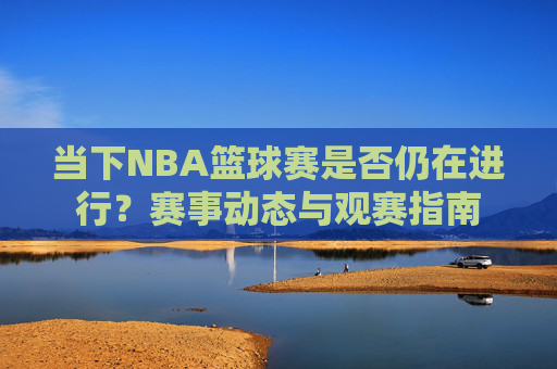 当下NBA篮球赛是否仍在进行？赛事动态与观赛指南