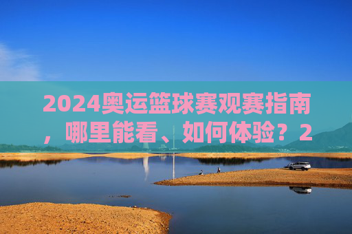 2024奥运篮球赛观赛指南，哪里能看、如何体验？2024奥运篮球赛观赛全指南，哪里看、怎么体验？