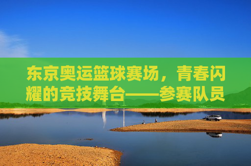 东京奥运篮球赛场，青春闪耀的竞技舞台——参赛队员的风采与故事