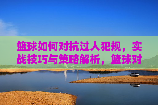 篮球如何对抗过人犯规，实战技巧与策略解析，篮球对抗过人犯规，实战技巧与策略解析