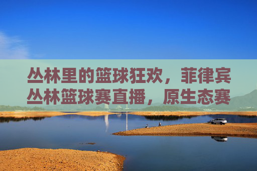 丛林里的篮球狂欢,菲律宾丛林篮球赛直播,原生态赛场激荡青春热血