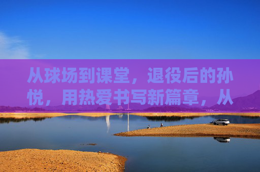 从球场到课堂，退役后的孙悦，用热爱书写新篇章，从球场到课堂，退役后的孙悦，用热爱书写新篇章