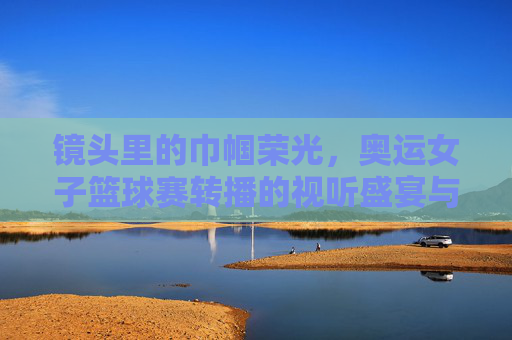 镜头里的巾帼荣光，奥运女子篮球赛转播的视听盛宴与情感共鸣，镜头里的巾帼荣光，奥运女子篮球赛转播的视听盛宴与情感共鸣