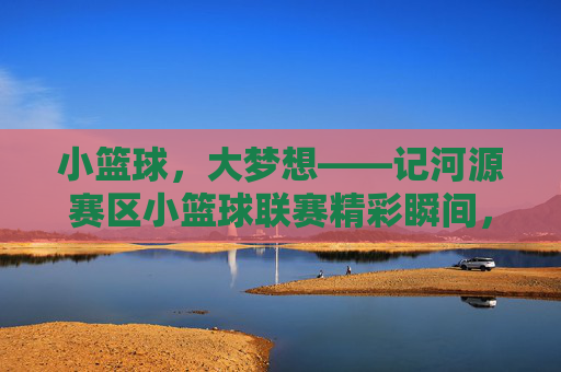 小篮球，大梦想——记河源赛区小篮球联赛精彩瞬间，小篮球，大梦想——记河源赛区小篮球联赛精彩瞬间
