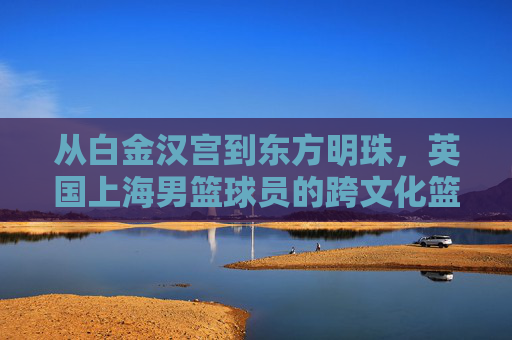 从白金汉宫到东方明珠，英国上海男篮球员的跨文化篮球征程，从白金汉宫到东方明珠，英国上海男篮球员的跨文化篮球征程