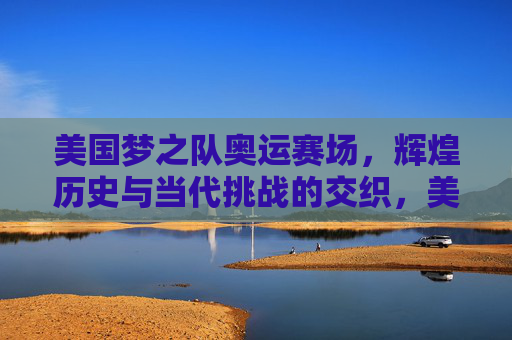 美国梦之队奥运赛场，辉煌历史与当代挑战的交织，美国梦之队，奥运赛场上的辉煌历史与当代挑战交织