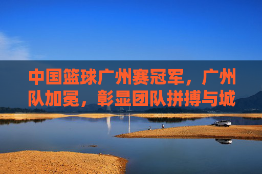 中国篮球广州赛冠军,广州队加冕,彰显团队拼搏与城市荣光,广州队加冕中国篮球广州赛冠军,彰显团队拼搏与城市荣光
