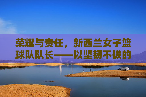 荣耀与责任，新西兰女子篮球队队长——以坚韧不拔的意志引领团队迈向篮球之巅